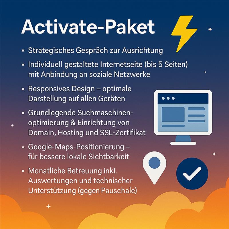 Grafik zum Activate-Paket: farbenfrohes Design mit Blitz-Symbol. Angebotsliste: strategisches Gespräch, individuell gestaltete Internetseite (bis 5 Seiten) mit Social-Media-Anbindung, responsives Design, grundlegende Suchmaschinenoptimierung inkl. Domain, Hosting und SSL-Zertifikat, Google-Maps-Positionierung, monatliche Betreuung mit Auswertungen und technischer Unterstützung. Grafik zum Activate-Paket: farbenfrohes Design mit Blitz-Symbol. Angebotsliste: strategisches Gespräch, individuell gestaltete Internetseite (bis 5 Seiten) mit Social-Media-Anbindung, responsives Design, grundlegende Suchmaschinenoptimierung inkl. Domain, Hosting und SSL-Zertifikat, Google-Maps-Positionierung, monatliche Betreuung mit Auswertungen und technischer Unterstützung.
